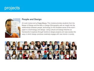 projects

           People and Design
           20 credit module led by Fraser Bruce, This module provides students from the
           Master of Design and the MSc in Design Ethnography with an insight into the
           relationships between people, technology (in the broadest sense of the word -
           paper is a technology) and design. Using cultural and design theories as
           frameworks it explores through hands-on design projects and case studies the
           ways in which design practices creatively engage with new trends in society.
 