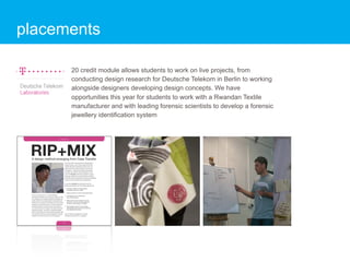 placements

      20 credit module allows students to work on live projects, from
      conducting design research for Deutsche Telekom in Berlin to working
      alongside designers developing design concepts. We have
      opportunities this year for students to work with a Rwandan Textile
      manufacturer and with leading forensic scientists to develop a forensic
      jewellery identification system
 