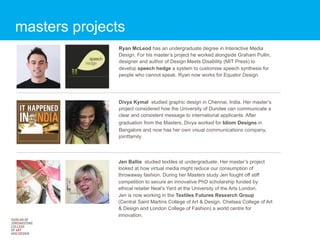 masters projects
               Ryan McLeod has an undergraduate degree in Interactive Media
               Design. For his master’s project he worked alongside Graham Pullin,
               designer and author of Design Meets Disability (MIT Press) to
               develop speech hedge a system to customise speech synthesis for
               people who cannot speak. Ryan now works for Equator Design




               Divya Kymal studied graphic design in Chennai, India. Her master’s
               project considered how the University of Dundee can communicate a
               clear and consistent message to international applicants. After
               graduation from the Masters, Divya worked for Idiom Designs in
               Bangalore and now has her own visual communications company,
               jointfamily




               Jen Ballie studied textiles at undergraduate. Her master’s project
               looked at how virtual media might reduce our consumption of
               throwaway fashion. During her Masters study Jen fought off stiff
               competition to secure an innovative PhD scholarship funded by
               ethical retailer Neal’s Yard at the University of the Arts London.
               Jen is now working in the Textiles Futures Research Group
               (Central Saint Martins College of Art & Design, Chelsea College of Art
               & Design and London College of Fashion) a world centre for
               innovation.
 