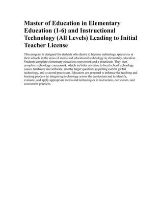Master of Education in Elementary
Education (1-6) and Instructional
Technology (All Levels) Leading to Initial
Teacher License
This program is designed for students who desire to become technology specialists in
their schools in the areas of media and educational technology in elementary education.
Students complete elementary education coursework and a practicum. They then
complete technology coursework, which includes attention to local school technology
issues, hardware and software, and the larger questions regarding current global
technology, and a second practicum. Educators are prepared to enhance the teaching and
learning process by integrating technology across the curriculum and to identify,
evaluate, and apply appropriate media and technologies in instruction, curriculum, and
assessment practices.
 