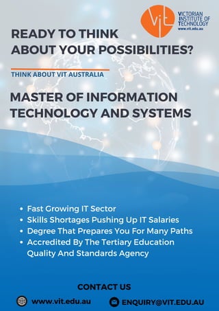 READY TO THINK
ABOUT YOUR POSSIBILITIES?
THINK ABOUT VIT AUSTRALIA
CONTACT US
www.vit.edu.au
MASTER OF INFORMATION
TECHNOLOGY AND SYSTEMS
Fast Growing IT Sector
Skills Shortages Pushing Up IT Salaries
Degree That Prepares You For Many Paths
Accredited By The Tertiary Education
Quality And Standards Agency
ENQUIRY@VIT.EDU.AU
 