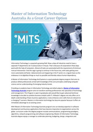 Master of Information Technology
Australia As a Great Career Option
Information Technology is a popularly growing field. Now-a-days all industries need to have a
separate IT department, be it outsourced or in-house. That is because all corporations these days
work with the help of computers. Almost all tasks are automated with the requirement of minimum
manual intervention. And the saga is going to continue in the future too, with tasks getting even
more automated and faster. Advancements are happening in the IT sector on a regular basis as the
endeavour is to digitalize things as much as possible and thereby reduce human dependency.
A Master of Information Technology And Systems is a post-graduate degree program that aims to
produce skilled professionals armed with knowledge of the core principles underlying computer
science and an understanding of emerging industry trends.
Providing an academic base in Information Technology and allied subjects, Master of Information
Technology Australia program aims to transform working professionals into specialists of technology
and management. This Program is open to graduates who would like to gain advanced technical
knowledge to be able to combine business analytic with IT. A Master's degree not only offers an in
depth understanding of basic business applications, it also enhances one's skills that are relevant to
a changing IT scenario. Masters in information technology has become popular because it offers an
immediate advantage to an existing career.
With Master of Information Technology Australia program one can develop expertise in software
development and business applications that have become imperative to organizations across the
globe. curriculum under this degree program include communications, programming paradigms,
algorithms, network programming and software engineering. Master of Information Technology
Australia degree equips a manager to undertake planning, budgeting, design, integration and
 