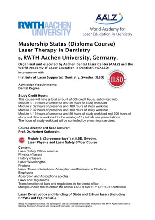 Mastership Status (Diploma Course) 
Laser Therapy in Dentistry 
By RWTH Aachen University, Germany. 
Organised and executed by Aachen Dental Laser Center (AALZ) and the 
World Academy of Laser Education in Dentistry (WALED) 
in co-operation with 
Institute of Laser Supported Dentistry, Sweden (ILSD) 
Admission Requirements: 
Dental Degree 
Study Credit Hours: 
This course will have a total amount of 600 credit hours, subdivided into: 
Module 1: 16 hours of presence and 50 hours of study workload 
Module 2: 32 hours of presence and 100 hours of study workload 
Module 3: 32 hours of presence and 100 hours of study workload 
Module 4: 16 hours of presence and 50 hours of study workload and 300 hours of 
study and clinical workload for the making of 5 clinical case presentations. 
The hours of study workload will be controlled by e-learning exercises. 
Course director and head lecturer: 
Prof. Dr. Norbert Gutknecht 
Module 1: (2 presence days*) at ILSD, Sweden. 
Laser Physics and Laser Safety Officer Course 
Content: 
Laser Safety Officer seminar 
Physics of lasers 
History of lasers 
Laser Wavelengths 
Photons 
Laser-Tissue-Interactions, Absorption and Emission of Photons 
Biophysics 
Absorption and Absorptions spectra 
Laws and Regulations 
Transformation of laws and regulations in the dental office 
Multiple-choice test to obtain the official LASER SAFETY OFFICER certificate 
Laser Construction and Handling of Diode and Erbium lasers (including 
Er:YAG and Er,Cr:YSGG) 
*Days means presence days. The participants will be connected between the modules to the RWTH Aachen University e-learning 
homework Program and integrated into hands-on training programs 
 