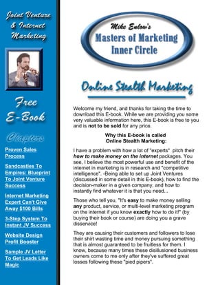 Welcome my friend, and thanks for taking the time to
                     download this E-book. While we are providing you some
                     very valuable information here, this E-book is free to you
                     and is not to be sold for any price.
                                   Why this E-book is called
                                   Online Stealth Marketing:
Proven Sales         I have a problem with how a lot of "experts" pitch their
Process              how to make money on the internet packages. You
                     see, I believe the most powerful use and benefit of the
Sandcastles To       internet in marketing is in research and "competitive
Empires: Blueprint   intelligence". -Being able to set up Joint Ventures
To Joint Venture     (discussed in some detail in this E-book), how to find the
Success              decision-maker in a given company, and how to
                     instantly find whatever it is that you need...
Internet Marketing
Expert Can't Give    Those who tell you, "It's easy to make money selling
Away $100 Bills      any product, service, or multi-level marketing program
                     on the internet if you know exactly how to do it!" (by
3-Step System To     buying their book or course) are doing you a grave
Instant JV Success   disservice!

Website Design       They are causing their customers and followers to lose
                     their shirt wasting time and money pursuing something
Profit Booster
                     that is almost guaranteed to be fruitless for them. I
Sample JV Letter     know, because many times these disillusioned business
To Get Leads Like    owners come to me only after they've suffered great
                     losses following these "pied pipers".
Magic
 