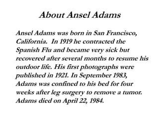 About Ansel Adams
Ansel Adams was born in San Francisco,
California. In 1919 he contracted the
Spanish Flu and became very sick but
recovered after several months to resume his
outdoor life. His first photographs were
published in 1921. In September 1983,
Adams was confined to his bed for four
weeks after leg surgery to remove a tumor.
Adams died on April 22, 1984.
 