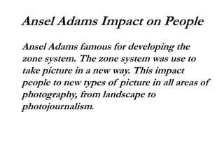 Ansel Adams Impact on People
Ansel Adams famous for developing the
zone system. The zone system was use to
take picture in a new way. This impact
people to new types of picture in all areas of
photography, from landscape to
photojournalism.
 