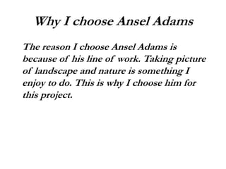 Why I choose Ansel Adams
The reason I choose Ansel Adams is
because of his line of work. Taking picture
of landscape and nature is something I
enjoy to do. This is why I choose him for
this project.
 