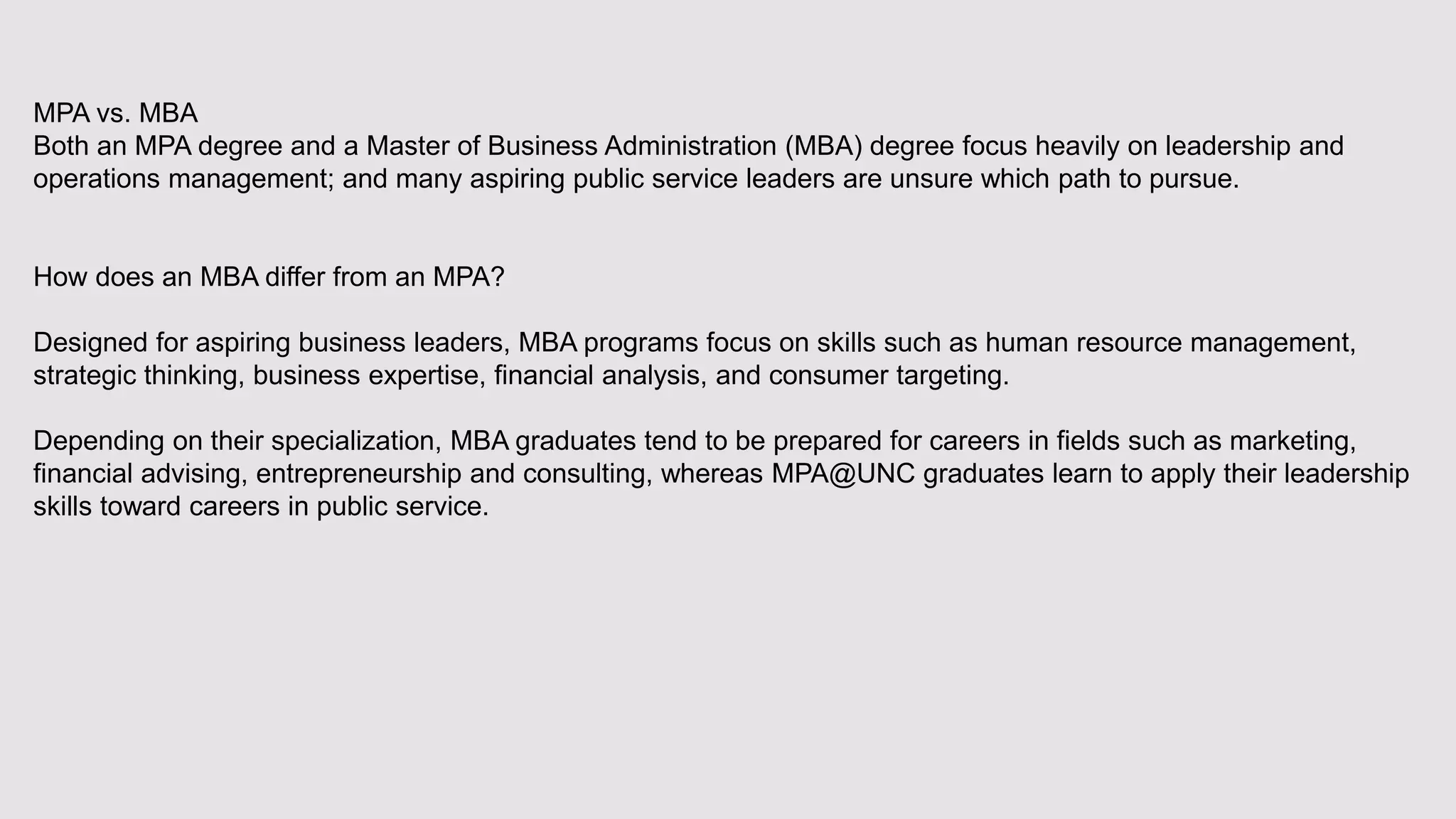 MPA vs. MBA
Both an MPA degree and a Master of Business Administration (MBA) degree focus heavily on leadership and
operations management; and many aspiring public service leaders are unsure which path to pursue.
How does an MBA differ from an MPA?
Designed for aspiring business leaders, MBA programs focus on skills such as human resource management,
strategic thinking, business expertise, financial analysis, and consumer targeting.
Depending on their specialization, MBA graduates tend to be prepared for careers in fields such as marketing,
financial advising, entrepreneurship and consulting, whereas MPA@UNC graduates learn to apply their leadership
skills toward careers in public service.
 