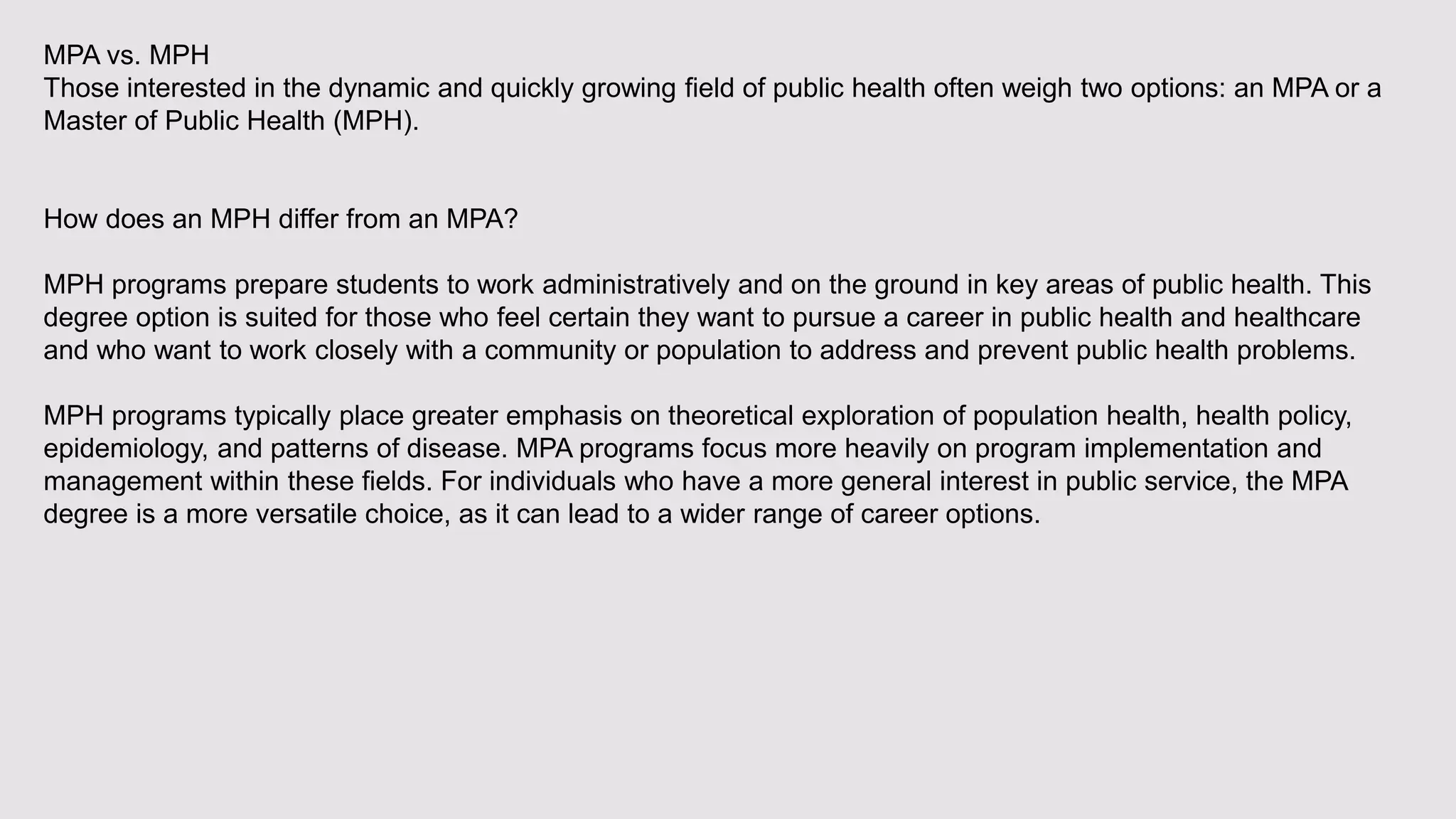 MPA vs. MPH
Those interested in the dynamic and quickly growing field of public health often weigh two options: an MPA or a
Master of Public Health (MPH).
How does an MPH differ from an MPA?
MPH programs prepare students to work administratively and on the ground in key areas of public health. This
degree option is suited for those who feel certain they want to pursue a career in public health and healthcare
and who want to work closely with a community or population to address and prevent public health problems.
MPH programs typically place greater emphasis on theoretical exploration of population health, health policy,
epidemiology, and patterns of disease. MPA programs focus more heavily on program implementation and
management within these fields. For individuals who have a more general interest in public service, the MPA
degree is a more versatile choice, as it can lead to a wider range of career options.
 