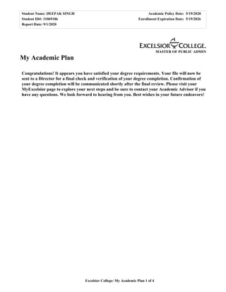 Student Name: DEEPAK SINGH Academic Policy Date: 5/19/2020
Student ID#: 31069186 Enrollment Expiration Date: 5/19/2026
Report Date: 9/1/2020
Excelsior College: My Academic Plan 1 of 4
MASTER OF PUBLIC ADMIN
My Academic Plan
Congratulations! It appears you have satisfied your degree requirements. Your file will now be
sent to a Director for a final check and verification of your degree completion. Confirmation of
your degree completion will be communicated shortly after the final review. Please visit your
MyExcelsior page to explore your next steps and be sure to contact your Academic Advisor if you
have any questions. We look forward to hearing from you. Best wishes in your future endeavors!
 