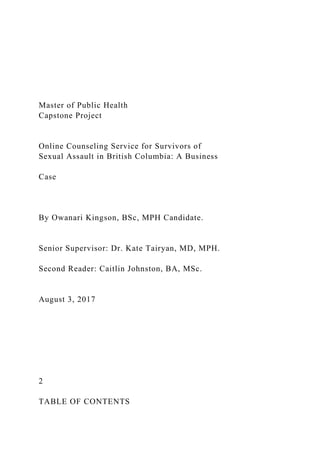 Master of Public Health
Capstone Project
Online Counseling Service for Survivors of
Sexual Assault in British Columbia: A Business
Case
By Owanari Kingson, BSc, MPH Candidate.
Senior Supervisor: Dr. Kate Tairyan, MD, MPH.
Second Reader: Caitlin Johnston, BA, MSc.
August 3, 2017
2
TABLE OF CONTENTS
 