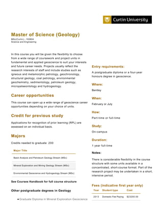 Master of Science (Geology)
MSc(Curtin) - 193804
Science and Engineering




In this course you will be given the flexibility to choose
from a wide range of coursework and project units in
fundamental and applied geoscience to suit your interests
and future career needs. Projects usually reflect the        Entry requirements:
research interests of staff and include studies such as
                                                             A postgraduate diploma or a four-year
igneous and metamorphic petrology, geochronology,
                                                             honours degree in geoscience.
structural geology, coal petrology, environmental
geochemistry, sedimentology, petroleum geology,
                                                             Where:
micropalaeontology and hydrogeology.
                                                             Bentley

Career opportunities
                                                             When:
This course can open up a wide range of geoscience career
                                                             February or July
opportunities depending on your choice of units.

                                                             How:
Credit for previous study                                    Part-time or full-time
Applications for recognition of prior learning (RPL) are
assessed on an individual basis.                             Study:
                                                             On-campus
Majors
                                                             Duration:
Credits needed to graduate: 200
                                                             1 year full-time
  Major Title
                                                             Notes:
  Basin Analysis and Petroleum Geology Stream (MSc)
                                                             There is considerable flexibility in the course
                                                             structure with some units available in a
  Mineral Exploration and Mining Geology Stream (MSc)
                                                             concentrated, short-course format. Part of the
                                                             research project may be undertaken in a short,
  Environmental Geoscience and Hydrogeology Stream (MSc)
                                                             intensive period.

See Courses Handbook for full course structure
                                                             Fees (indicative first year only)
Other postgraduate degrees in Geology                         Year     Student type          Cost

                                                              2013     Domestic Fee Paying   $23200.00
       Graduate Diploma in Mineral Exploration Geoscience
 