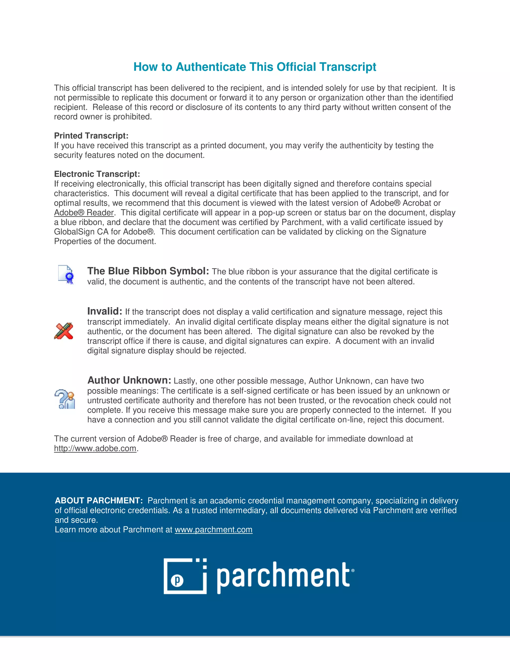 How to Authenticate This Official Transcript
This official transcript has been delivered to the recipient, and is intended solely for use by that recipient. It is
not permissible to replicate this document or forward it to any person or organization other than the identified
recipient. Release of this record or disclosure of its contents to any third party without written consent of the
record owner is prohibited.
Printed Transcript:
If you have received this transcript as a printed document, you may verify the authenticity by testing the
security features noted on the document.
Electronic Transcript:
If receiving electronically, this official transcript has been digitally signed and therefore contains special
characteristics. This document will reveal a digital certificate that has been applied to the transcript, and for
optimal results, we recommend that this document is viewed with the latest version of Adobe® Acrobat or
Adobe® Reader. This digital certificate will appear in a pop-up screen or status bar on the document, display
a blue ribbon, and declare that the document was certified by Parchment, with a valid certificate issued by
GlobalSign CA for Adobe®. This document certification can be validated by clicking on the Signature
Properties of the document.
The Blue Ribbon Symbol: The blue ribbon is your assurance that the digital certificate is
valid, the document is authentic, and the contents of the transcript have not been altered.
Invalid: If the transcript does not display a valid certification and signature message, reject this
transcript immediately. An invalid digital certificate display means either the digital signature is not
authentic, or the document has been altered. The digital signature can also be revoked by the
transcript office if there is cause, and digital signatures can expire. A document with an invalid
digital signature display should be rejected.
Author Unknown: Lastly, one other possible message, Author Unknown, can have two
possible meanings: The certificate is a self-signed certificate or has been issued by an unknown or
untrusted certificate authority and therefore has not been trusted, or the revocation check could not
complete. If you receive this message make sure you are properly connected to the internet. If you
have a connection and you still cannot validate the digital certificate on-line, reject this document.
The current version of Adobe® Reader is free of charge, and available for immediate download at
http://www.adobe.com.
ABOUT PARCHMENT: Parchment is an academic credential management company, specializing in delivery
of official electronic credentials. As a trusted intermediary, all documents delivered via Parchment are verified
and secure.
Learn more about Parchment at www.parchment.com
 