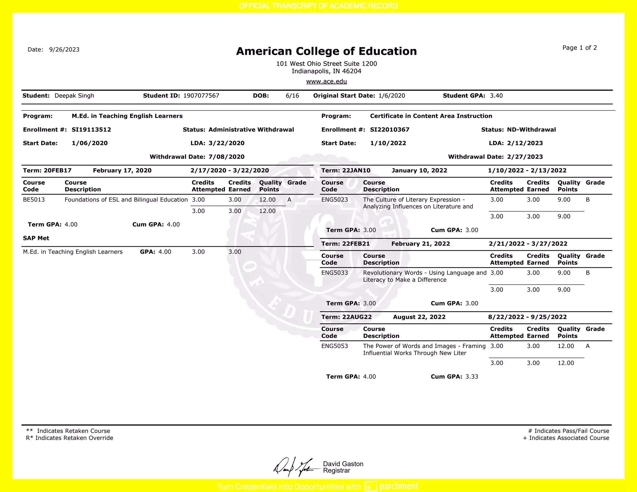 David Gaston
Registrar
Program: M.Ed. in Teaching English Learners
Enrollment #: SI19113512 Status: Administrative Withdrawal
Start Date: 1/06/2020 LDA: 3/22/2020
Withdrawal Date: 7/08/2020
Term: 20FEB17 February 17, 2020 2/17/2020 - 3/22/2020
Course
Code
Course
Description
Credits
Attempted
Credits
Earned
Quality
Points
Grade
BE5013 Foundations of ESL and Bilingual Education 3.00 3.00 12.00 A
3.00 3.00 12.00
Term GPA: 4.00 Cum GPA: 4.00
SAP Met
M.Ed. in Teaching English Learners GPA: 4.00 3.00 3.00
Program: Certificate in Content Area Instruction
Enrollment #: SI22010367 Status: ND-Withdrawal
Start Date: 1/10/2022 LDA: 2/12/2023
Withdrawal Date: 2/27/2023
Term: 22JAN10 January 10, 2022 1/10/2022 - 2/13/2022
Course
Code
Course
Description
Credits
Attempted
Credits
Earned
Quality
Points
Grade
ENG5023 The Culture of Literary Expression -
Analyzing Influences on Literature and
3.00 3.00 9.00 B
3.00 3.00 9.00
Term GPA: 3.00 Cum GPA: 3.00
Term: 22FEB21 February 21, 2022 2/21/2022 - 3/27/2022
Course
Code
Course
Description
Credits
Attempted
Credits
Earned
Quality
Points
Grade
ENG5033 Revolutionary Words - Using Language and
Literacy to Make a Difference
3.00 3.00 9.00 B
3.00 3.00 9.00
Term GPA: 3.00 Cum GPA: 3.00
Term: 22AUG22 August 22, 2022 8/22/2022 - 9/25/2022
Course
Code
Course
Description
Credits
Attempted
Credits
Earned
Quality
Points
Grade
ENG5053 The Power of Words and Images - Framing
Influential Works Through New Liter
3.00 3.00 12.00 A
3.00 3.00 12.00
Term GPA: 4.00 Cum GPA: 3.33
** Indicates Retaken Course
R* Indicates Retaken Override
# Indicates Pass/Fail Course
+ Indicates Associated Course
Date:
Deepak Singh
Deepak Singh
Student: Student ID: 1907077567
1907077567 DOB: 6/16
6/16 Original Start Date: 1/6/2020
1/6/2020 Student GPA:
Student GPA: 3.40
3.40
9/26/2023
American College of Education
American College of Education Page 1 of 2
101 West Ohio Street Suite 1200
Indianapolis, IN 46204
101 West Ohio Street Suite 1200
Indianapolis, IN 46204
www.ace.edu
www.ace.edu
 