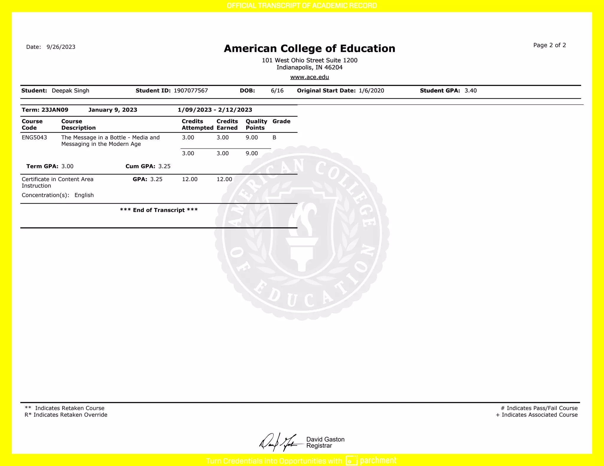 David Gaston
Registrar
Term: 23JAN09 January 9, 2023 1/09/2023 - 2/12/2023
Course
Code
Course
Description
Credits
Attempted
Credits
Earned
Quality
Points
Grade
ENG5043 The Message in a Bottle - Media and
Messaging in the Modern Age
3.00 3.00 9.00 B
3.00 3.00 9.00
Term GPA: 3.00 Cum GPA: 3.25
Certificate in Content Area
Instruction
GPA: 3.25 12.00 12.00
Concentration(s): English
*** End of Transcript ***
** Indicates Retaken Course
R* Indicates Retaken Override
# Indicates Pass/Fail Course
+ Indicates Associated Course
Date:
Deepak Singh
Deepak Singh
Deepak Singh
Student: Student ID: 1907077567
1907077567
1907077567 DOB: 6/16
6/16
6/16 Original Start Date: 1/6/2020
1/6/2020
1/6/2020 Student GPA:
Student GPA:
Student GPA: 3.40
3.40
3.40
9/26/2023
American College of Education
American College of Education
American College of Education Page 2 of 2
101 West Ohio Street Suite 1200
Indianapolis, IN 46204
101 West Ohio Street Suite 1200
Indianapolis, IN 46204
101 West Ohio Street Suite 1200
Indianapolis, IN 46204
www.ace.edu
www.ace.edu
www.ace.edu
 