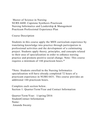 Master of Science in Nursing
NURS 6600: Capstone Synthesis Practicum
Nursing Informatics and Leadership & Management
Practicum Professional Experience Plan
Course Description
Students in this course apply the MSN curriculum experience by
translating knowledge into practice through participation in
professional activities and the development of a culminating
project. Students apply theory, principles, and concepts related
to their area of specialization in order to enhance nursing
practice and promote positive social change. Note: This course
requires a minimum of 144 practicum hours.*
*Note: Students enrolled in the Nursing Informatics
specialization will have already completed 72 hours of a
practicum experience in NURS 6431. This course provides an
additional 144 practicum hours.
Complete each section below.
Section 1: Quarter/Term/Year and Contact Information
Quarter/Term/Year: 1/spring/2016
StudentContact Information
Name:
Amanda Swenty
 