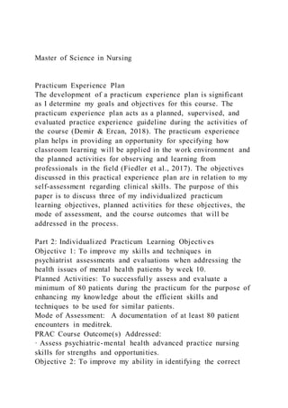 Master of Science in Nursing
Practicum Experience Plan
The development of a practicum experience plan is significant
as I determine my goals and objectives for this course. The
practicum experience plan acts as a planned, supervised, and
evaluated practice experience guideline during the activities of
the course (Demir & Ercan, 2018). The practicum experience
plan helps in providing an opportunity for specifying how
classroom learning will be applied in the work environment and
the planned activities for observing and learning from
professionals in the field (Fiedler et al., 2017). The objectives
discussed in this practical experience plan are in relation to my
self-assessment regarding clinical skills. The purpose of this
paper is to discuss three of my individualized practicum
learning objectives, planned activities for these objectives, the
mode of assessment, and the course outcomes that will be
addressed in the process.
Part 2: Individualized Practicum Learning Objectives
Objective 1: To improve my skills and techniques in
psychiatrist assessments and evaluations when addressing the
health issues of mental health patients by week 10.
Planned Activities: To successfully assess and evaluate a
minimum of 80 patients during the practicum for the purpose of
enhancing my knowledge about the efficient skills and
techniques to be used for similar patients.
Mode of Assessment: A documentation of at least 80 patient
encounters in meditrek.
PRAC Course Outcome(s) Addressed:
· Assess psychiatric-mental health advanced practice nursing
skills for strengths and opportunities.
Objective 2: To improve my ability in identifying the correct
 