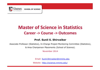 Master of Science in Statistics
Career -> Course -> Outcomes
Prof. Sunil S. Shirvaiker
Associate Professor (Statistics), In-Charge Project Monitoring Committee (Statistics),
& Area Chairperson Placements (School of Science).
November 2014
Email: Sunil.Shirvaiker@nmims.edu
Website: http://science.nmims.edu/
 