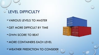 LEVEL DIFFICULTY
• VARIOUS LEVELS TO MASTER
• GET MORE DIFFICULT BY TIME
• OWN SCORE TO BEAT
• MORE CONTAINERS EACH LEVEL
...