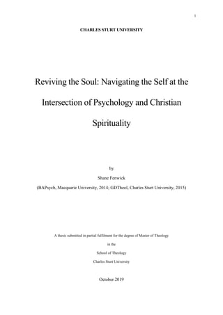 1
CHARLES STURT UNIVERSITY
Reviving the Soul: Navigating the Self at the
Intersection of Psychology and Christian
Spirituality
by
Shane Fenwick
(BAPsych, Macquarie University, 2014; GDTheol, Charles Sturt University, 2015)
A thesis submitted in partial fulfilment for the degree of Master of Theology
in the
School of Theology
Charles Sturt University
October 2019
 