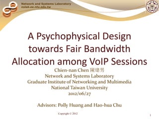 Network and Systems Laboratory
  nslab.ee.ntu.edu.tw




    A Psychophysical Design
    towards Fair Bandwidth
Allocation among VoIP Sessions
                 Chien-nan Chen 陳建男
            Network and Systems Laboratory
     Graduate Institute of Networking and Multimedia
                National Taiwan University
                         2012/06/27

           Advisors: Polly Huang and Hao-hua Chu
                        Copyright © 2012
                                                       1
 