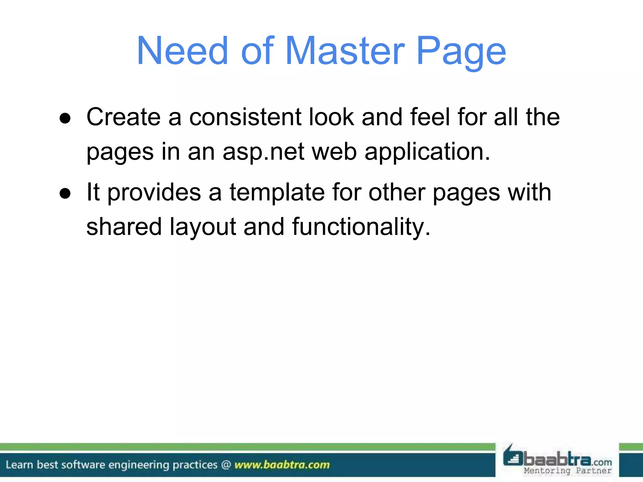 Need of Master Page
● Create a consistent look and feel for all the
pages in an asp.net web application.
● It provides a template for other pages with
shared layout and functionality.
 