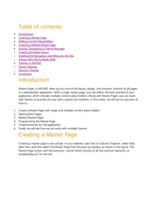 Table of contents
 Introduction
 Creating a Master Page
 Adding Content Placeholders
 Creating a Nested Master Page
 Activity: Developing a Theme Manager
o Creating the Page Layout
o Creating the Navigation and Menu for the Site
o Using a Skin File to Apply Style
 Themes in ASP.NET
o Theme Settings
o Dynamic Themes
 Conclusion
Introduction
Master Pages in ASP.NET allow you to control the layout, design, and common controls of all pages
in a website/web application. With a single master page, you can define the look and feel of your
application which includes multiple content place holders. Along with Master Pages, you can work
with themes to provide the user with a great User Interface. In this article, we will see an overview of
how to:
1. Create a Master Page with single and multiple content place holders
2. Add Content Pages
3. Nested Master Pages
4. Programming the Master Page
5. Creating themes for the application.
6. Finally we will see how we can work with multiple themes.
Creating a Master Page
Creating a master page is very simple. In your website, right click on Solution Explorer, select Add
New Item, and then select the Master Page from the pop up window, as shown in the figure. The
Master Page comes with the extension .master which consists of all the common elements (a
template/layout) for the site.
 