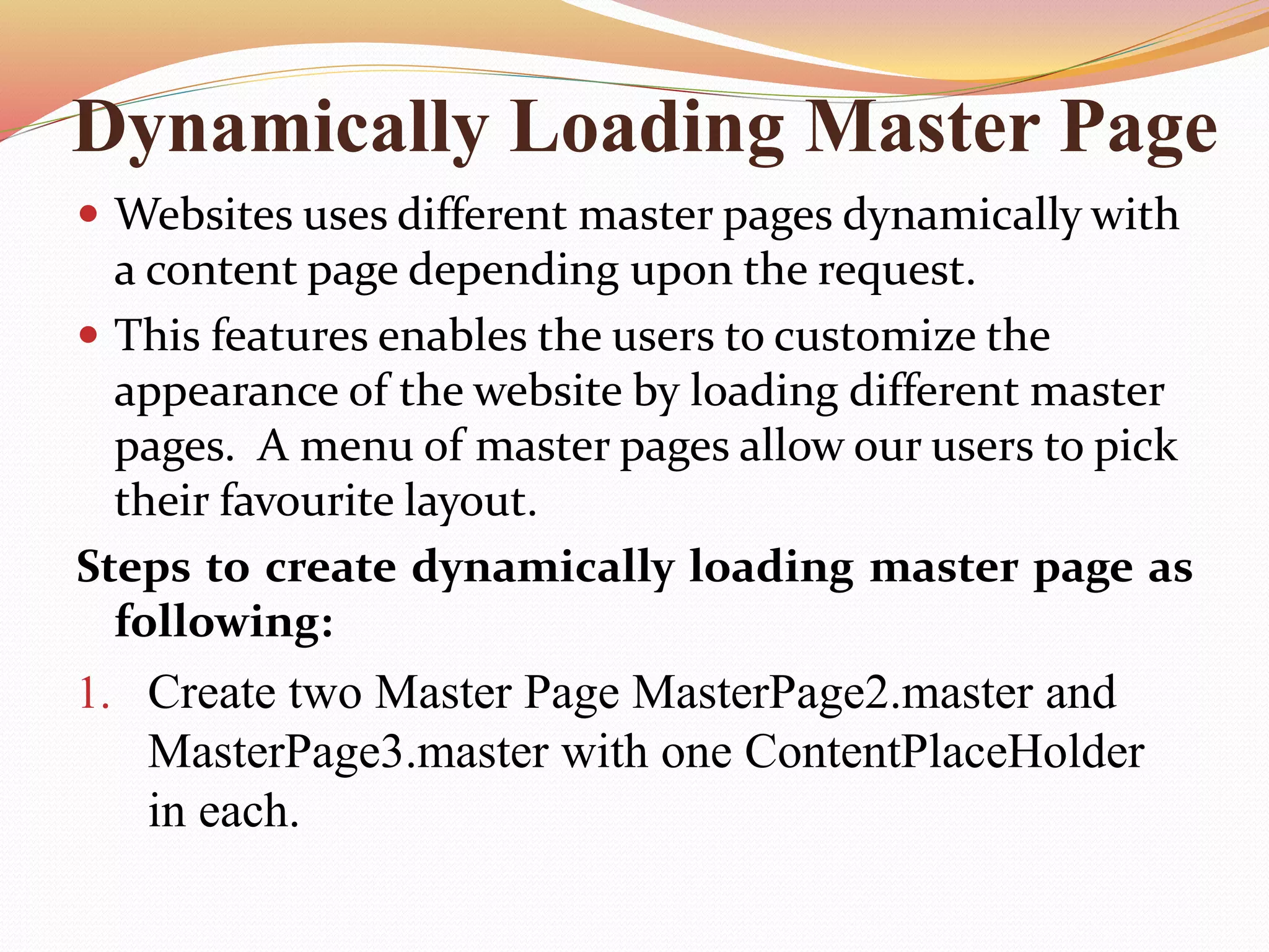 Dynamically Loading Master Page
 Websites uses different master pages dynamically with
a content page depending upon the request.
 This features enables the users to customize the
appearance of the website by loading different master
pages. A menu of master pages allow our users to pick
their favourite layout.
Steps to create dynamically loading master page as
following:
1. Create two Master Page MasterPage2.master and
MasterPage3.master with one ContentPlaceHolder
in each.
 