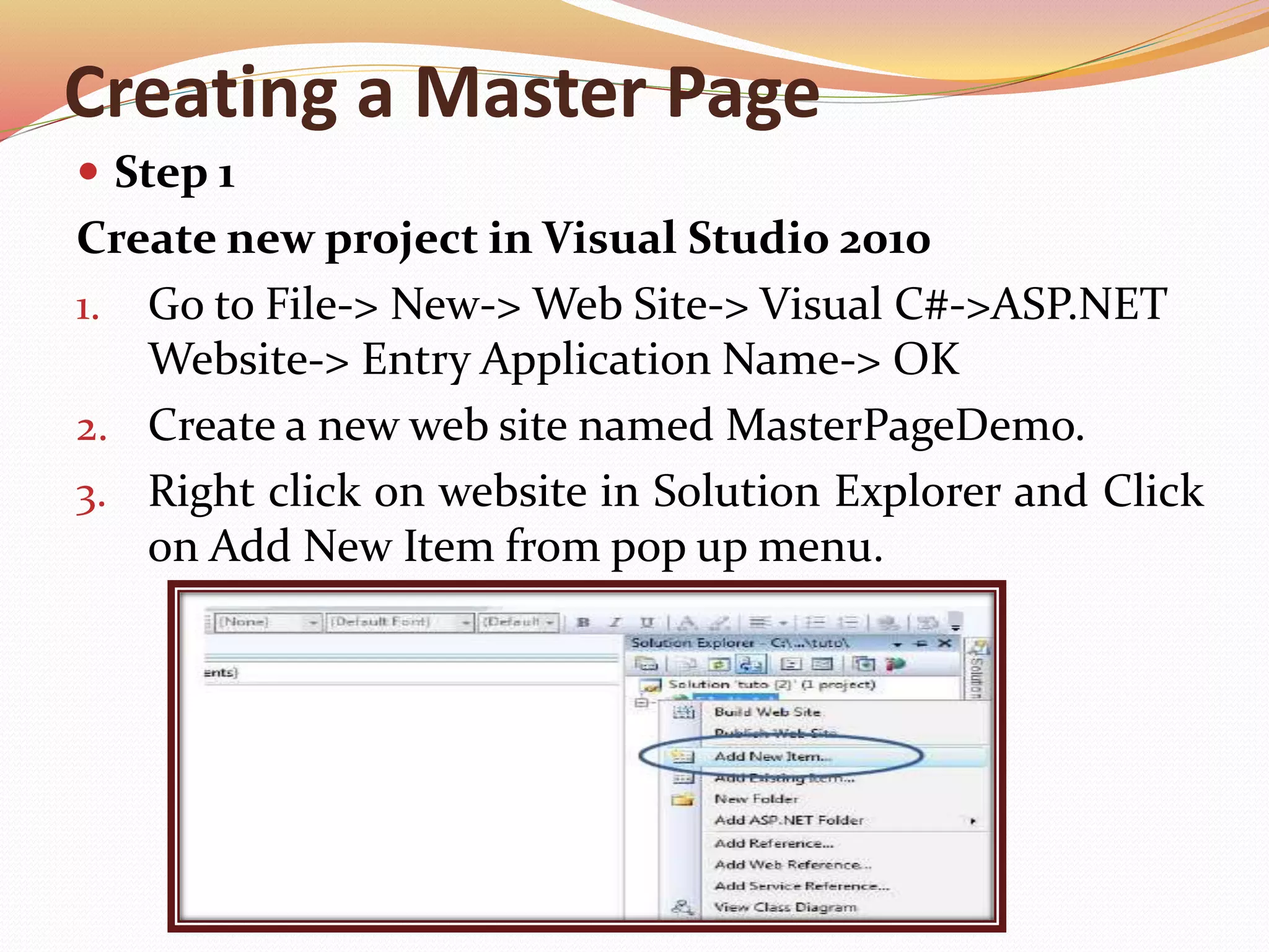 Creating a Master Page
 Step 1
Create new project in Visual Studio 2010
1. Go to File-> New-> Web Site-> Visual C#->ASP.NET
Website-> Entry Application Name-> OK
2. Create a new web site named MasterPageDemo.
3. Right click on website in Solution Explorer and Click
on Add New Item from pop up menu.
 