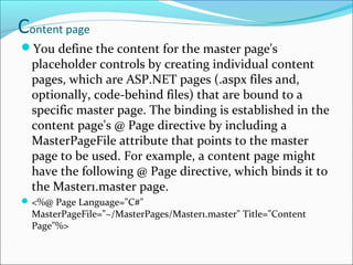 Content page
You define the content for the master page's
placeholder controls by creating individual content
pages, which are ASP.NET pages (.aspx files and,
optionally, code-behind files) that are bound to a
specific master page. The binding is established in the
content page's @ Page directive by including a
MasterPageFile attribute that points to the master
page to be used. For example, a content page might
have the following @ Page directive, which binds it to
the Master1.master page.
<%@ Page Language="C#"
MasterPageFile="~/MasterPages/Master1.master" Title="Content
Page"%>
 