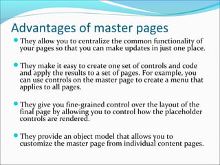 Advantages of master pages
They allow you to centralize the common functionality of
your pages so that you can make updates in just one place.
They make it easy to create one set of controls and code
and apply the results to a set of pages. For example, you
can use controls on the master page to create a menu that
applies to all pages.
They give you fine-grained control over the layout of the
final page by allowing you to control how the placeholder
controls are rendered.
They provide an object model that allows you to
customize the master page from individual content pages.
 