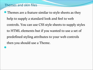 Themes and skin files
Themes are a feature similar to style sheets as they
help to supply a standard look and feel to web
controls. You can use CSS style sheets to supply styles
to HTML elements but if you wanted to use a set of
predefined styling attributes to your web controls
then you should use a Theme.

 