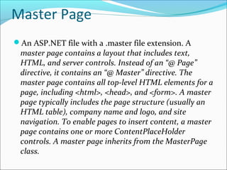 Master Page
An ASP.NET file with a .master file extension. A
master page contains a layout that includes text,
HTML, and server controls. Instead of an “@ Page”
directive, it contains an “@ Master” directive. The
master page contains all top-level HTML elements for a
page, including <html>, <head>, and <form>. A master
page typically includes the page structure (usually an
HTML table), company name and logo, and site
navigation. To enable pages to insert content, a master
page contains one or more ContentPlaceHolder
controls. A master page inherits from the MasterPage
class.
 