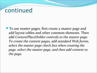 continued
To use master pages, first create a master page and
add layout tables and other common elements. Then
add ContentPlaceHolder controls to the master page.
To create the content pages, add standard Web forms,
select the master page check box when creating the
page, select the master page, and then add content to
the page.
 