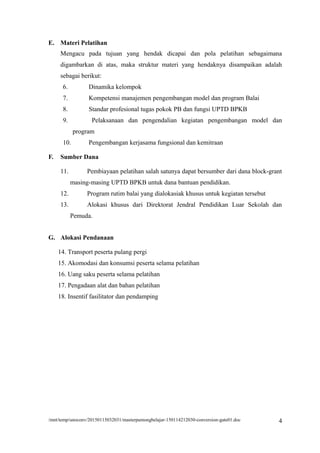 E. Materi Pelatihan
Mengacu pada tujuan yang hendak dicapai dan pola pelatihan sebagaimana
digambarkan di atas, maka struktur materi yang hendaknya disampaikan adalah
sebagai berikut:
6. Dinamika kelompok
7. Kompetensi manajemen pengembangan model dan program Balai
8. Standar profesional tugas pokok PB dan fungsi UPTD BPKB
9. Pelaksanaan dan pengendalian kegiatan pengembangan model dan
program
10. Pengembangan kerjasama fungsional dan kemitraan
F. Sumber Dana
11. Pembiayaan pelatihan salah satunya dapat bersumber dari dana block-grant
masing-masing UPTD BPKB untuk dana bantuan pendidikan.
12. Program rutim balai yang dialokasiak khusus untuk kegiatan tersebut
13. Alokasi khusus dari Direktorat Jendral Pendidikan Luar Sekolah dan
Pemuda.
G. Alokasi Pendanaan
14. Transport peserta pulang pergi
15. Akomodasi dan konsumsi peserta selama pelatihan
16. Uang saku peserta selama pelatihan
17. Pengadaan alat dan bahan pelatihan
18. Insentif fasilitator dan pendamping
/mnt/temp/unoconv/20150115032031/masterpamongbelajar-150114212030-conversion-gate01.doc 4
 