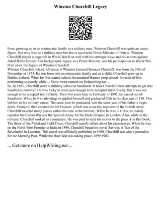 Winston Churchill Legacy
From growing up in an aristocratic family to a military man, Winston Churchill was quite an iconic
figure. Not only was he a military man but also a successful Prime Minister of Britain. Winston
Churchill played a huge roll in World War II as well with his strategic ways and his actions against
Adolf Hitler himself. His background, legacy as a Prime Minister, and his participation in World War
II all show the legacy of Winston Churchill.
Winston Churchill, whose full name is Winston Leonard Spencer Churchill, was born the 30th of
November in 1874. He was born into an aristocratic family and as a child, Churchill grew up in
Dublin, Ireland. When he first started school, he attended Harrow prep school. In result of him
performing so poorly while ... Show more content on Helpwriting.net ...
So, in 1893, Churchill went to military school at Sandhurst. It took Churchill three attempts to get into
Sandhurst, however. He was lucky to score just enough to be accepted into Cavalry, but it was not
enough to be accepted into Infantry. Then two years later in February of 1895, he passed out of
Sandhurst. While he was attending he applied himself and graduated 20th in his class out of 130. This
led him to his military career. The same year he graduated, was the same year of his father s tragic
death. Churchill then entered the 4th Hussars, which was a cavalry regiment in the British Army.
Churchill traveled many places within his time in the military. While he was in Cuba, he mainly
reported the Cuban War and the Spanish Army for the Daily Graphic in London. Also, while in the
military, Churchill worked as a journalist. He was paid to send his stories to the press. His first book,
The Story of the Malakand Field Force, Churchill mainly talked about his experiences. While he was
on the North West Frontier in India in 1896, Churchill began his novel Savrola: A Tale of the
Revolution in Laurania. This novel was officially published in 1900. Churchill was also a journalist
for the Morning Post. While the Boer War was taking place, 1899 1902,
... Get more on HelpWriting.net ...
 