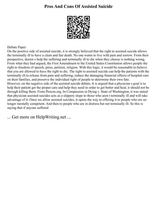 Pros And Cons Of Assisted Suicide
Debate Paper
On the positive side of assisted suicide, it is strongly believed that the right to assisted suicide allows
the terminally ill to have a clean and fair death. No one wants to live with pain and sorrow. From their
perspective, doctor s help the suffering and terminally ill to die when they choose is nothing wrong.
From what they had argued, the First Amendment to the United States Constitution allows people the
right to freedom of speech, press, petition, religion. With this logic, it would be reasonable to believe
that you are allowed to have the right to die. The right to assisted suicide can help the patients with the
terminally ill to release from pain and suffering, reduce the damaging financial effects of hospital care
on their families, and preserve the individual right of people to determine their own fate.
However, on the negative side of the assisted suicide debate, It is argued that a physician s goal is to
help their patient get the proper care and help they need in order to get better and heal; it should not be
through killing them. From Procon.org, In Compassion in Dying v. State of Washington, it was stated
that physician assisted suicides acts as a slippery slope to those who aren t terminally ill and will take
advantage of it. Once we allow assisted suicides, it opens the way to offering it to people who are no
longer mentally competent. And then to people who are in distress but not terminally ill. So this is
saying that if anyone suffered
... Get more on HelpWriting.net ...
 