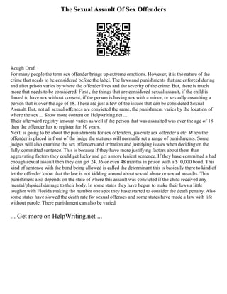 The Sexual Assault Of Sex Offenders
Rough Draft
For many people the term sex offender brings up extreme emotions. However, it is the nature of the
crime that needs to be considered before the label. The laws and punishments that are enforced during
and after prison varies by where the offender lives and the severity of the crime. But, there is much
more that needs to be considered. First , the things that are considered sexual assault, if the child is
forced to have sex without consent, if the person is having sex with a minor, or sexually assaulting a
person that is over the age of 18. These are just a few of the issues that can be considered Sexual
Assault. But, not all sexual offences are convicted the same, the punishment varies by the location of
where the sex ... Show more content on Helpwriting.net ...
Their afterward registry amount varies as well if the person that was assaulted was over the age of 18
then the offender has to register for 10 years.
Next, is going to be about the punishments for sex offenders, juvenile sex offender s etc. When the
offender is placed in front of the judge the statuses will normally set a range of punishments. Some
judges will also examine the sex offenders and irritation and justifying issues when deciding on the
fully committed sentence. This is because if they have more justifying factors about them than
aggravating factors they could get lucky and get a more lenient sentence. If they have committed a bad
enough sexual assault then they can get 24, 36 or even 48 months in prison with a $10,000 bond. This
kind of sentence with the bond being allowed is called the determinant this is basically there to kind of
let the offender know that the law is not kidding around about sexual abuse or sexual assaults. This
punishment also depends on the state of where this assault was convicted if the child received any
mental/physical damage to their body. In some states they have begun to make their laws a little
tougher with Florida making the number one spot they have started to consider the death penalty. Also
some states have slowed the death rate for sexual offenses and some states have made a law with life
without parole. There punishment can also be varied
... Get more on HelpWriting.net ...
 
