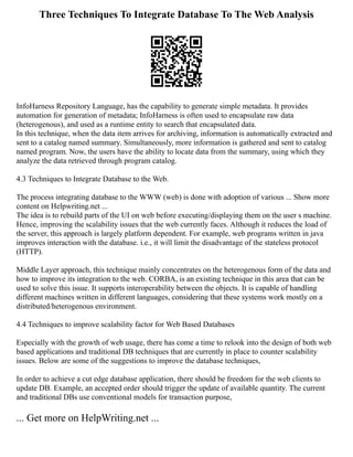 Three Techniques To Integrate Database To The Web Analysis
InfoHarness Repository Language, has the capability to generate simple metadata. It provides
automation for generation of metadata; InfoHarness is often used to encapsulate raw data
(heterogenous), and used as a runtime entity to search that encapsulated data.
In this technique, when the data item arrives for archiving, information is automatically extracted and
sent to a catalog named summary. Simultaneously, more information is gathered and sent to catalog
named program. Now, the users have the ability to locate data from the summary, using which they
analyze the data retrieved through program catalog.
4.3 Techniques to Integrate Database to the Web.
The process integrating database to the WWW (web) is done with adoption of various ... Show more
content on Helpwriting.net ...
The idea is to rebuild parts of the UI on web before executing/displaying them on the user s machine.
Hence, improving the scalability issues that the web currently faces. Although it reduces the load of
the server, this approach is largely platform dependent. For example, web programs written in java
improves interaction with the database. i.e., it will limit the disadvantage of the stateless protocol
(HTTP).
Middle Layer approach, this technique mainly concentrates on the heterogenous form of the data and
how to improve its integration to the web. CORBA, is an existing technique in this area that can be
used to solve this issue. It supports interoperability between the objects. It is capable of handling
different machines written in different languages, considering that these systems work mostly on a
distributed/heterogenous environment.
4.4 Techniques to improve scalability factor for Web Based Databases
Especially with the growth of web usage, there has come a time to relook into the design of both web
based applications and traditional DB techniques that are currently in place to counter scalability
issues. Below are some of the suggestions to improve the database techniques,
In order to achieve a cut edge database application, there should be freedom for the web clients to
update DB. Example, an accepted order should trigger the update of available quantity. The current
and traditional DBs use conventional models for transaction purpose,
... Get more on HelpWriting.net ...
 