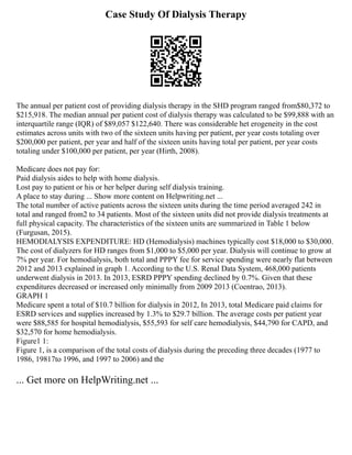 Case Study Of Dialysis Therapy
The annual per patient cost of providing dialysis therapy in the SHD program ranged from$80,372 to
$215,918. The median annual per patient cost of dialysis therapy was calculated to be $99,888 with an
interquartile range (IQR) of $89,057 $122,640. There was considerable het erogeneity in the cost
estimates across units with two of the sixteen units having per patient, per year costs totaling over
$200,000 per patient, per year and half of the sixteen units having total per patient, per year costs
totaling under $100,000 per patient, per year (Hirth, 2008).
Medicare does not pay for:
Paid dialysis aides to help with home dialysis.
Lost pay to patient or his or her helper during self dialysis training.
A place to stay during ... Show more content on Helpwriting.net ...
The total number of active patients across the sixteen units during the time period averaged 242 in
total and ranged from2 to 34 patients. Most of the sixteen units did not provide dialysis treatments at
full physical capacity. The characteristics of the sixteen units are summarized in Table 1 below
(Furgusan, 2015).
HEMODIALYSIS EXPENDITURE: HD (Hemodialysis) machines typically cost $18,000 to $30,000.
The cost of dialyzers for HD ranges from $1,000 to $5,000 per year. Dialysis will continue to grow at
7% per year. For hemodialysis, both total and PPPY fee for service spending were nearly flat between
2012 and 2013 explained in graph 1. According to the U.S. Renal Data System, 468,000 patients
underwent dialysis in 2013. In 2013, ESRD PPPY spending declined by 0.7%. Given that these
expenditures decreased or increased only minimally from 2009 2013 (Coentrao, 2013).
GRAPH 1
Medicare spent a total of $10.7 billion for dialysis in 2012, In 2013, total Medicare paid claims for
ESRD services and supplies increased by 1.3% to $29.7 billion. The average costs per patient year
were $88,585 for hospital hemodialysis, $55,593 for self care hemodialysis, $44,790 for CAPD, and
$32,570 for home hemodialysis.
Figure1 1:
Figure 1, is a comparison of the total costs of dialysis during the preceding three decades (1977 to
1986, 19817to 1996, and 1997 to 2006) and the
... Get more on HelpWriting.net ...
 