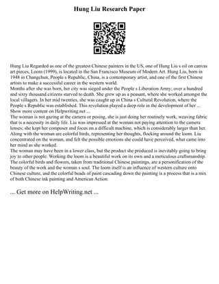 Hung Liu Research Paper
Hung Liu Regarded as one of the greatest Chinese painters in the US, one of Hung Liu s oil on canvas
art pieces, Loom (1999), is located in the San Francisco Museum of Modern Art. Hung Liu, born in
1948 in Changchun, People s Republic, China, is a contemporary artist, and one of the first Chinese
artists to make a successful career in the western world.
Months after she was born, her city was sieged under the People s Liberation Army; over a hundred
and sixty thousand citizens starved to death. She grew up as a peasant, where she worked amongst the
local villagers. In her mid twenties, she was caught up in China s Cultural Revolution, where the
People s Republic was established. This revolution played a deep role in the development of her ...
Show more content on Helpwriting.net ...
The woman is not gazing at the camera or posing, she is just doing her routinely work, weaving fabric
that is a necessity in daily life. Liu was impressed at the woman not paying attention to the camera
lenses; she kept her composer and focus on a difficult machine, which is considerably larger than her.
Along with the woman are colorful birds, representing her thoughts, flocking around the loom. Liu
concentrated on the woman, and felt the possible emotions she could have perceived, what came into
her mind as she worked.
The woman may have been in a lower class, but the product she produced is inevitably going to bring
joy to other people. Working the loom is a beautiful work on its own and a meticulous craftsmanship.
The colorful birds and flowers, taken from traditional Chinese paintings, are a personification of the
beauty of the work and the woman s soul. The loom itself is an influence of western culture onto
Chinese culture, and the colorful beads of paint cascading down the painting is a process that is a mix
of both Chinese ink painting and American Action
... Get more on HelpWriting.net ...
 