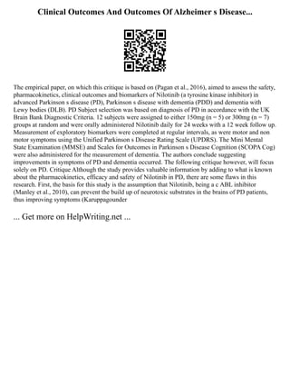 Clinical Outcomes And Outcomes Of Alzheimer s Disease...
The empirical paper, on which this critique is based on (Pagan et al., 2016), aimed to assess the safety,
pharmacokinetics, clinical outcomes and biomarkers of Nilotinib (a tyrosine kinase inhibitor) in
advanced Parkinson s disease (PD), Parkinson s disease with dementia (PDD) and dementia with
Lewy bodies (DLB). PD Subject selection was based on diagnosis of PD in accordance with the UK
Brain Bank Diagnostic Criteria. 12 subjects were assigned to either 150mg (n = 5) or 300mg (n = 7)
groups at random and were orally administered Nilotinib daily for 24 weeks with a 12 week follow up.
Measurement of exploratory biomarkers were completed at regular intervals, as were motor and non
motor symptoms using the Unified Parkinson s Disease Rating Scale (UPDRS). The Mini Mental
State Examination (MMSE) and Scales for Outcomes in Parkinson s Disease Cognition (SCOPA Cog)
were also administered for the measurement of dementia. The authors conclude suggesting
improvements in symptoms of PD and dementia occurred. The following critique however, will focus
solely on PD. Critique Although the study provides valuable information by adding to what is known
about the pharmacokinetics, efficacy and safety of Nilotinib in PD, there are some flaws in this
research. First, the basis for this study is the assumption that Nilotinib, being a c ABL inhibitor
(Manley et al., 2010), can prevent the build up of neurotoxic substrates in the brains of PD patients,
thus improving symptoms (Karuppagounder
... Get more on HelpWriting.net ...
 