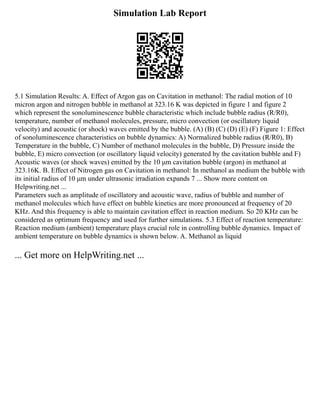 Simulation Lab Report
5.1 Simulation Results: A. Effect of Argon gas on Cavitation in methanol: The radial motion of 10
micron argon and nitrogen bubble in methanol at 323.16 K was depicted in figure 1 and figure 2
which represent the sonoluminescence bubble characteristic which include bubble radius (R/R0),
temperature, number of methanol molecules, pressure, micro convection (or oscillatory liquid
velocity) and acoustic (or shock) waves emitted by the bubble. (A) (B) (C) (D) (E) (F) Figure 1: Effect
of sonoluminescence characteristics on bubble dynamics: A) Normalized bubble radius (R/R0), B)
Temperature in the bubble, C) Number of methanol molecules in the bubble, D) Pressure inside the
bubble, E) micro convection (or oscillatory liquid velocity) generated by the cavitation bubble and F)
Acoustic waves (or shock waves) emitted by the 10 μm cavitation bubble (argon) in methanol at
323.16K. B. Effect of Nitrogen gas on Cavitation in methanol: In methanol as medium the bubble with
its initial radius of 10 μm under ultrasonic irradiation expands 7 ... Show more content on
Helpwriting.net ...
Parameters such as amplitude of oscillatory and acoustic wave, radius of bubble and number of
methanol molecules which have effect on bubble kinetics are more pronounced at frequency of 20
KHz. And this frequency is able to maintain cavitation effect in reaction medium. So 20 KHz can be
considered as optimum frequency and used for further simulations. 5.3 Effect of reaction temperature:
Reaction medium (ambient) temperature plays crucial role in controlling bubble dynamics. Impact of
ambient temperature on bubble dynamics is shown below. A. Methanol as liquid
... Get more on HelpWriting.net ...
 
