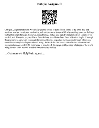 Critique Assignment
Critique Assignment Health Psychology journal s year of publication, seems to be up to date and
sensitive to what constitutes rumination and satisfaction with one s life when setting goals on finding a
partner for single females. However, the authors do not go into detail what ethnicity of females were
studied, and this could very well be a factor in how one thinks about them self when single. Although
this journal was very well constructed it seemed to miss important mechanisms through which goal
commitment may have impact on well being. Some of the conceptual commitments of norms and
pressures females aged 18 50 experience is noted well. However, not knowing what area of the world
being studied these authors miss the opportunity to include
... Get more on HelpWriting.net ...
 