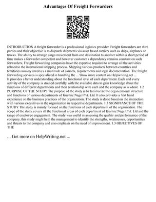 Advantages Of Freight Forwarders
INTRODUCTION A freight forwarder is a professional logistics provider. Freight forwarders are third
parties and their objective is to dispatch shipments via asset based carriers such as ships, airplanes or
trucks. The ability to arrange cargo movement from one destination to another within a short period of
time makes a forwarder competent and however customer s dependency remains constant on such
forwarders. Freight forwarding companies have the expertise required to arrange all the activities
related to the international shipping process. Shipping various products between countries and
territories usually involves a multitude of carriers, requirements and legal documentation. The freight
forwarding services is specialized in handling the ... Show more content on Helpwriting.net ...
It provides a better understanding about the functional level of each department. Each and every
activity of the company is studied carefully with the available data to gain knowledge about the
functions of different departments and their relationship with each and the company as a whole. 1.2
PURPOSE OF THE STUDY The purpose of the study is to familiarize the organizational structure
and functions of various departments of Kuehne Nagel Pvt. Ltd. It also provides a first hand
experience on the business practices of the organization. The study is done based on the interaction
with various executives in the organization in respective departments. 1.3 SIGNIFIANCE OF THE
STUDY The study is mainly focused on the functions of each department of the organization. The
scope of the study covers all the functional areas of each department of Kuehne Nagel Pvt. Ltd and the
range of employee engagement. The study was useful in assessing the quality and performance of the
company, this study might help the management to identify the strengths, weaknesses, opportunities
and threats to the company and also emphasis on the need of improvement. 1.3 OBJECTIVES OF
THE
... Get more on HelpWriting.net ...
 
