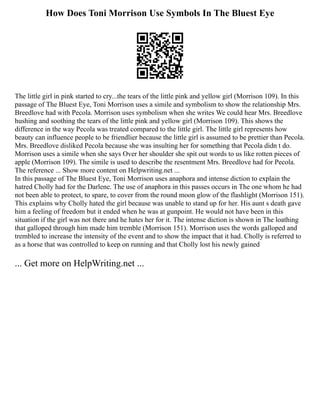 How Does Toni Morrison Use Symbols In The Bluest Eye
The little girl in pink started to cry...the tears of the little pink and yellow girl (Morrison 109). In this
passage of The Bluest Eye, Toni Morrison uses a simile and symbolism to show the relationship Mrs.
Breedlove had with Pecola. Morrison uses symbolism when she writes We could hear Mrs. Breedlove
hushing and soothing the tears of the little pink and yellow girl (Morrison 109). This shows the
difference in the way Pecola was treated compared to the little girl. The little girl represents how
beauty can influence people to be friendlier because the little girl is assumed to be prettier than Pecola.
Mrs. Breedlove disliked Pecola because she was insulting her for something that Pecola didn t do.
Morrison uses a simile when she says Over her shoulder she spit out words to us like rotten pieces of
apple (Morrison 109). The simile is used to describe the resentment Mrs. Breedlove had for Pecola.
The reference ... Show more content on Helpwriting.net ...
In this passage of The Bluest Eye, Toni Morrison uses anaphora and intense diction to explain the
hatred Cholly had for the Darlene. The use of anaphora in this passes occurs in The one whom he had
not been able to protect, to spare, to cover from the round moon glow of the flashlight (Morrison 151).
This explains why Cholly hated the girl because was unable to stand up for her. His aunt s death gave
him a feeling of freedom but it ended when he was at gunpoint. He would not have been in this
situation if the girl was not there and he hates her for it. The intense diction is shown in The loathing
that galloped through him made him tremble (Morrison 151). Morrison uses the words galloped and
trembled to increase the intensity of the event and to show the impact that it had. Cholly is referred to
as a horse that was controlled to keep on running and that Cholly lost his newly gained
... Get more on HelpWriting.net ...
 