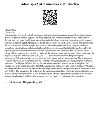 Advantages And Disadvantages Of Extraction
Chapter Five
Discussion
Extraction is a process by which substances and active constituents are separated from the original
matrix, extraction process depends on many physical and chemical characteristics. Extraction is
divided into two types liquid phase extraction and solid phase extraction depending on the physical
phase of extraction agent(Rezaee et al., 2006). In our study, we have adopted liquid phase extraction
for several reasons. Firstly, simple, inexpensive, relatively precise and wide range methods for
separation, identification, and quantification of drugs, poisons, and herbal medicine. Secondly, An
equilibrium distribution is established by the ratio between two phases will be influenced by the
choice of the extracting solvent, the pH value of the aqueous phase and the ratio of the volumes of the
organic to aqueous phases (Ahadi et al., 2011). ... Show more content on Helpwriting.net ...
regia unripe fruit using two extraction methods (microwave and soxhlet methods). The selection of
solvents was based on the gradual increase in the polarity, ethyl acetate, acetone, ethanol, methanol,
and water. The highest efficient solvent for extraction was water as the total yield weight of the
extracts was 3.4 g in the fatted and defatted J. regia using microwave and soxhlet methods. Whereas,
the lowest efficient solvent for extraction was ethyl acetate as the total yield weight of the extracts was
only 0.74 g. The increase in the polarity of the extraction solvent has conferred a significant increase
in yield amount as there were 4.6 fold increases in the amount of yield between the lowest polarity
solvent (ethyl acetate) and the highest polarity solvent (water) regardless to the extraction
... Get more on HelpWriting.net ...
 