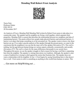 Mending Wall Robert Frost Analysis
Tierra Nick
Professor Parker
ENG 202 01
20 November 2017
An Analysis of Frost s Mending Wall Mending Wall written by Robert Frost seems to take place in a
countryside estate. The speaker and his neighbor are fixing a wall together, which separates their
properties. Mending Wall is a poem that describes the relationship between two neighbors and idea of
maintaining barriers. This poem reflects how people make physical barriers and emotional barriers. A
barrier is an object that keeps something in or the unwanted out. The speaker wants to know why these
barriers are up. If we make a psycho analysis of the speaker through the present poem, we came to the
conclusion that the neighbour is no one but the inner self of the speaker (Srivastava 257). This wall is
nothing, but the gap between human beings on various aspects culturally, economically, and socially
(Srivastava 257). The wall is a basis for the many differences that people in our society have.
Throughout this poem, we see the speaker struggle to find a reason for having a wall that is separating
him from the neighbor. The speaker is valuing innovation over tradition. Although, the speaker is also
a man of tradition he is trying to rebel against the norms that frustrates him. The speaker does not
want a relationship with his neighbor. In line 1, Frost begins by saying Something there is that doesn t
love a wall . Frost seems to refer to something as anything in this world from humans to nature. This
... Get more on HelpWriting.net ...
 
