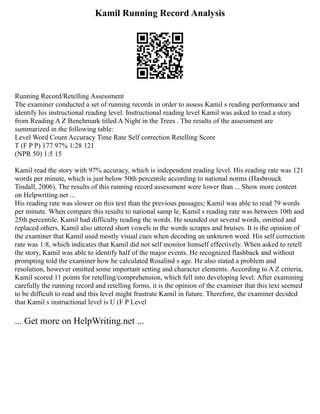 Kamil Running Record Analysis
Running Record/Retelling Assessment
The examiner conducted a set of running records in order to assess Kamil s reading performance and
identify his instructional reading level. Instructional reading level Kamil was asked to read a story
from Reading A Z Benchmark titled A Night in the Trees . The results of the assessment are
summarized in the following table:
Level Word Count Accuracy Time Rate Self correction Retelling Score
T (F P P) 177 97% 1:28 121
(NPR 50) 1:5 15
Kamil read the story with 97% accuracy, which is independent reading level. His reading rate was 121
words per minute, which is just below 50th percentile according to national norms (Hasbrouck
Tindall, 2006). The results of this running record assessment were lower than ... Show more content
on Helpwriting.net ...
His reading rate was slower on this text than the previous passages; Kamil was able to read 79 words
per minute. When compare this results to national samp le, Kamil s reading rate was between 10th and
25th percentile. Kamil had difficulty reading the words. He sounded out several words, omitted and
replaced others. Kamil also uttered short vowels in the words scrapes and bruises. It is the opinion of
the examiner that Kamil used mostly visual cues when decoding an unknown word. His self correction
rate was 1:8, which indicates that Kamil did not self monitor himself effectively. When asked to retell
the story, Kamil was able to identify half of the major events. He recognized flashback and without
prompting told the examiner how he calculated Rosalind s age. He also stated a problem and
resolution, however omitted some important setting and character elements. According to A Z criteria,
Kamil scored 11 points for retelling/comprehension, which fell into developing level. After examining
carefully the running record and retelling forms, it is the opinion of the examiner that this text seemed
to be difficult to read and this level might frustrate Kamil in future. Therefore, the examiner decided
that Kamil s instructional level is U (F P Level
... Get more on HelpWriting.net ...
 