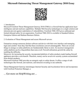 Microsoft Outsourcing Threat Management Gateway 2010 Essay
1. Introduction:
Microsoft Forefront Threat Management Gateway 2010 (TMG) is a firewall that has application layer
intelligence and anti malware capabilities. Multiple Web Security technologies in a single solution and
intrusion prevent against exploitation of vulnerabilities. Forefront TMG 2010 gives outbound and
limited inbound safety for an organization. Forefront TMG 2010 is available in Standard Edition,
Enterprise Edition and Medium Business Edition.
2. Evaluation of Threat Management and secure Microsoft servers:
Enterprises arrange numerous distinct software and device with their own interface and managing
login and comfort. Soon they find that these resolutions convert unmanageable. There are several
things to arrange so safety platforms are fundamentally likely to error. An incorrect management
safety platform can be a big problem than none at all. Firewall utilizations growth the safety by
tumbling the difficulty.
Moreover, for increasing the security, incorporated platform of safety products made leading firewall
appliances provides a cost benefit. Therefore, money can be saved over security systems accumulated
from distinct products.
Microsoft Forefront TMG provides an energetic reply to safety threats. It offers a range of safe
technologies like firewall, anti malware, and intrusion revealing in one umbrella.
Threat Management Gateway interchanges Internet Security and Acceleration Server and incorporates
with Forefront Protection Manager, a
... Get more on HelpWriting.net ...
 